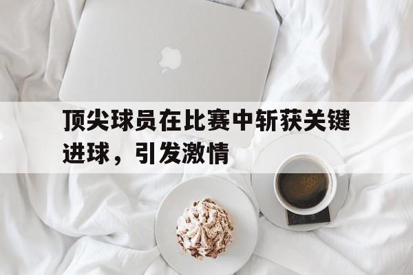 顶尖球员在比赛中斩获关键进球，引发激情的简单介绍