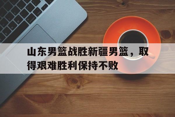 山东男篮战胜新疆男篮，取得艰难胜利保持不败