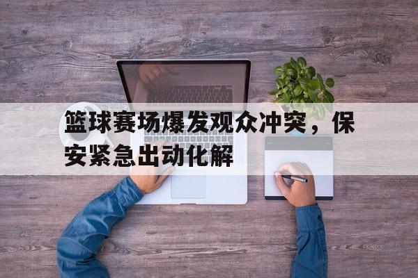 关于篮球赛场爆发观众冲突，保安紧急出动化解的信息