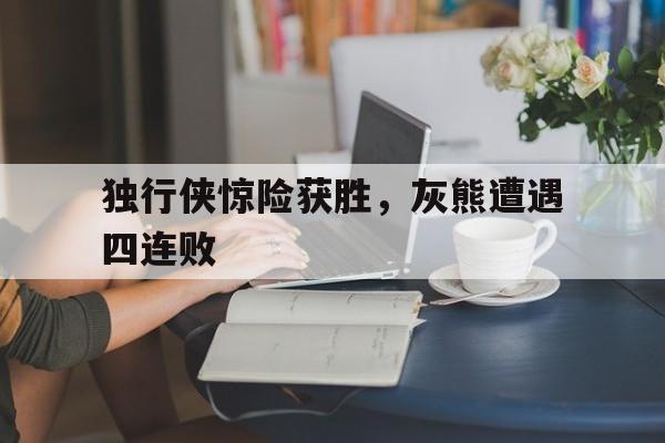 关于独行侠惊险获胜，灰熊遭遇四连败的信息