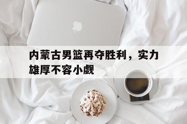 包含内蒙古男篮再夺胜利，实力雄厚不容小觑的词条