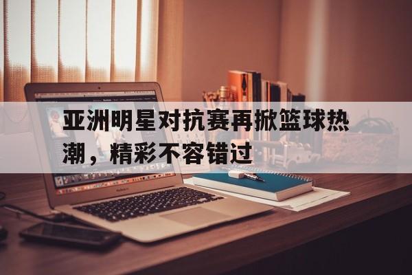 亚洲明星对抗赛再掀篮球热潮，精彩不容错过的简单介绍