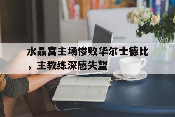 水晶宫主场惨败华尔士德比，主教练深感失望的简单介绍