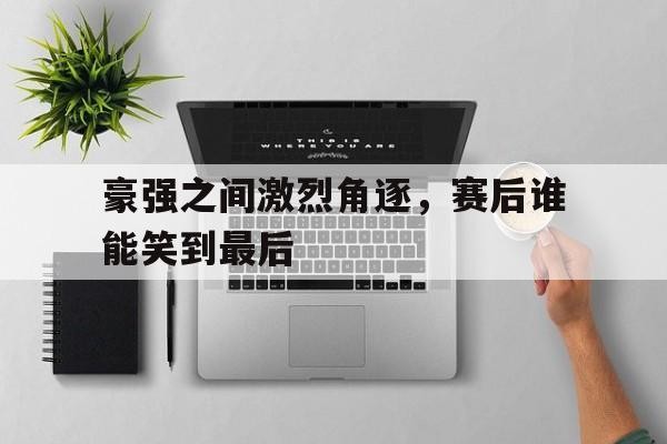 豪强之间激烈角逐，赛后谁能笑到最后的简单介绍