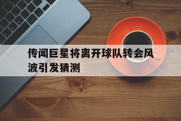 传闻巨星将离开球队转会风波引发猜测的简单介绍