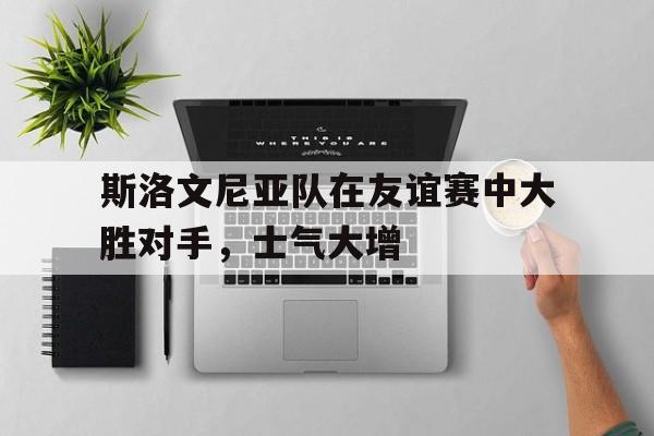 关于斯洛文尼亚队在友谊赛中大胜对手，士气大增的信息