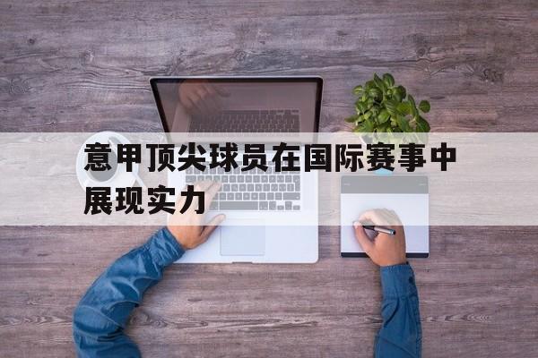 意甲顶尖球员在国际赛事中展现实力