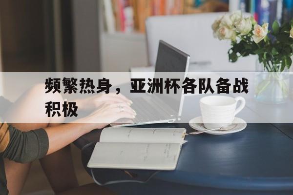 频繁热身，亚洲杯各队备战积极的简单介绍