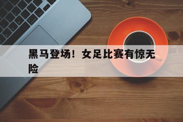 黑马登场！女足比赛有惊无险的简单介绍