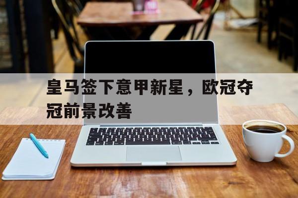 皇马签下意甲新星，欧冠夺冠前景改善的简单介绍