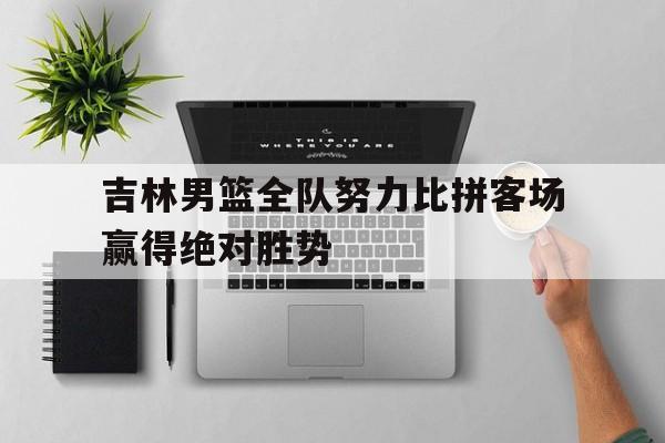 吉林男篮全队努力比拼客场赢得绝对胜势
