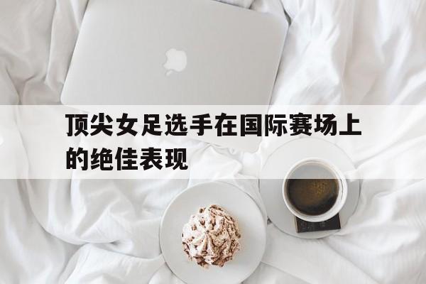 顶尖女足选手在国际赛场上的绝佳表现