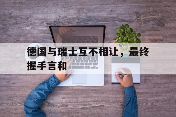 德国与瑞士互不相让，最终握手言和的简单介绍