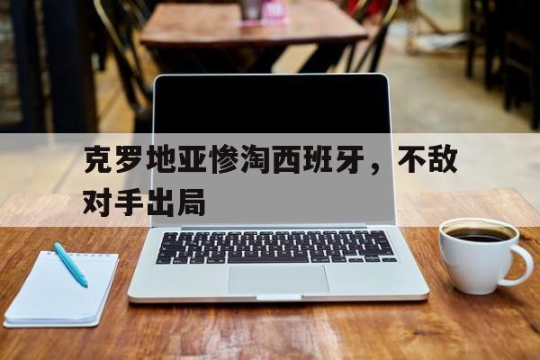 克罗地亚惨淘西班牙，不敌对手出局的简单介绍