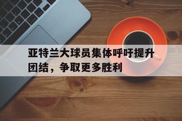 包含亚特兰大球员集体呼吁提升团结，争取更多胜利的词条