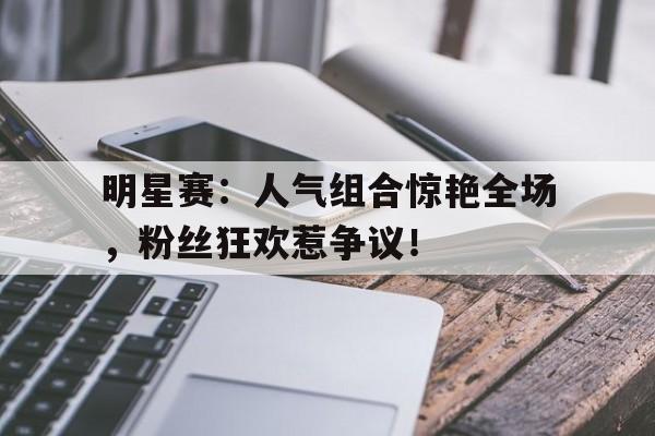 明星赛：人气组合惊艳全场，粉丝狂欢惹争议！
