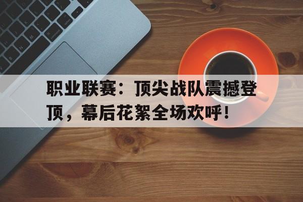职业联赛：顶尖战队震撼登顶，幕后花絮全场欢呼！
