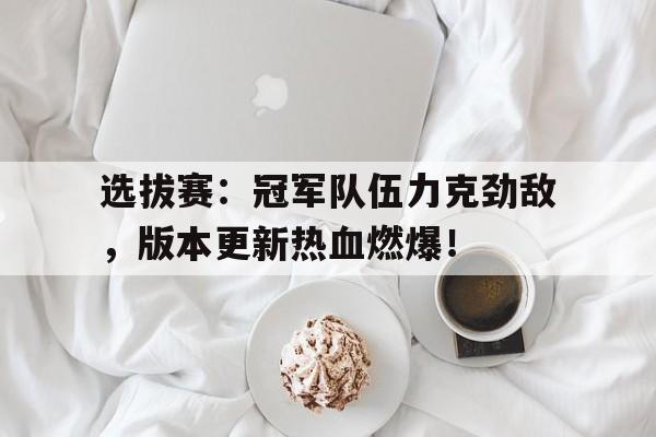 选拔赛：冠军队伍力克劲敌，版本更新热血燃爆！