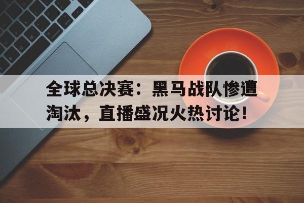全球总决赛：黑马战队惨遭淘汰，直播盛况火热讨论！