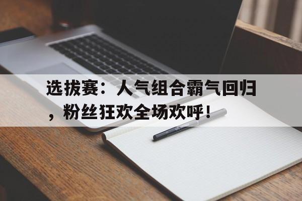 选拔赛：人气组合霸气回归，粉丝狂欢全场欢呼！选手名单