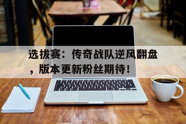 选拔赛：传奇战队逆风翻盘，版本更新粉丝期待！传奇战队名字大全霸气十足