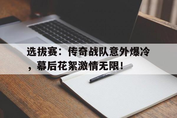 选拔赛:传奇战队意外爆冷,幕后花絮激情无限!