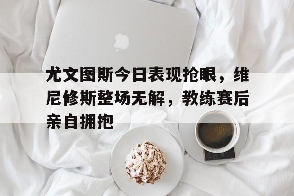 尤文图斯今日表现抢眼，维尼修斯整场无解，教练赛后亲自拥抱