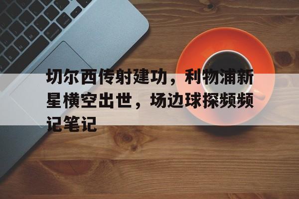 切尔西传射建功，利物浦新星横空出世，场边球探频频记笔记切尔西利物浦集锦