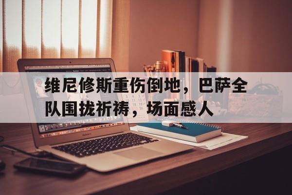 维尼修斯重伤倒地，巴萨全队围拢祈祷，场面感人