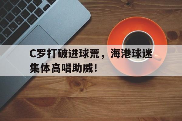 C罗打破进球荒，海港球迷集体高唱助威！上海海港助威歌曲