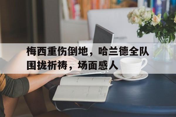 梅西重伤倒地，哈兰德全队围拢祈祷，场面感人
