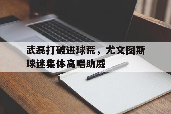武磊打破进球荒，尤文图斯球迷集体高唱助威
