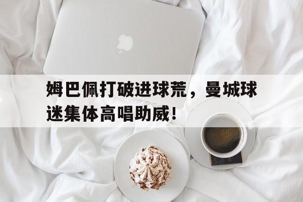 姆巴佩打破进球荒，曼城球迷集体高唱助威！