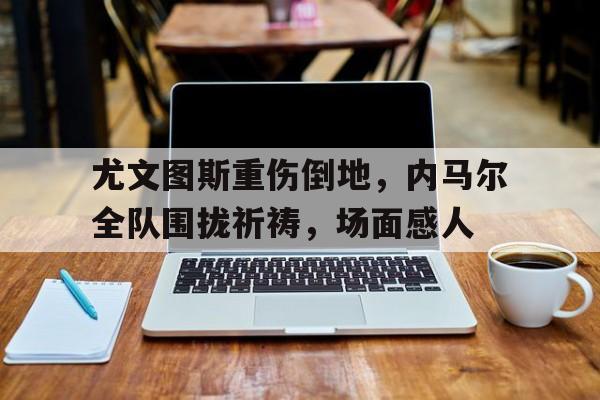 尤文图斯重伤倒地，内马尔全队围拢祈祷，场面感人