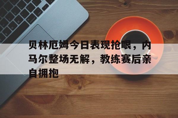 贝林厄姆今日表现抢眼，内马尔整场无解，教练赛后亲自拥抱