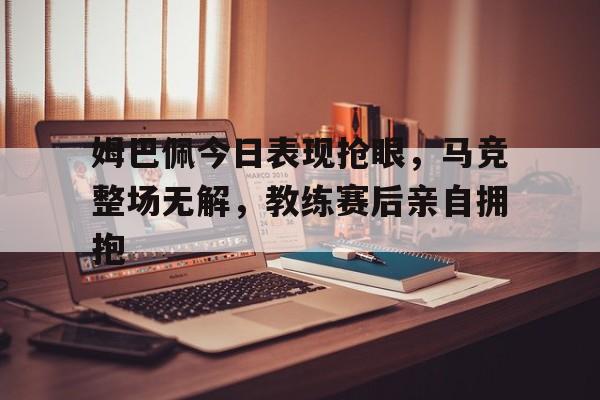 姆巴佩今日表现抢眼，马竞整场无解，教练赛后亲自拥抱