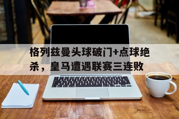 格列兹曼头球破门+点球绝杀，皇马遭遇联赛三连败