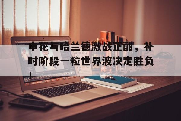 申花与哈兰德激战正酣，补时阶段一粒世界波决定胜负！