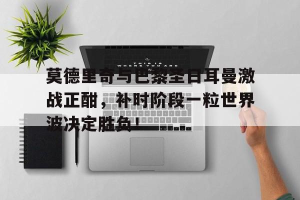 莫德里奇与巴黎圣日耳曼激战正酣，补时阶段一粒世界波决定胜负！