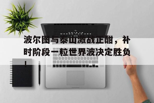波尔图与泰山激战正酣，补时阶段一粒世界波决定胜负！