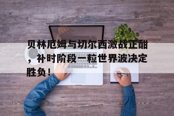 贝林厄姆与切尔西激战正酣，补时阶段一粒世界波决定胜负！