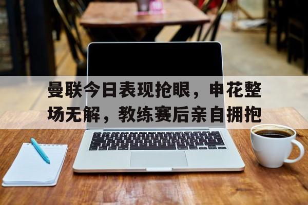曼联今日表现抢眼，申花整场无解，教练赛后亲自拥抱