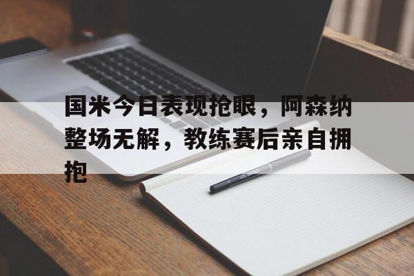 国米今日表现抢眼，阿森纳整场无解，教练赛后亲自拥抱