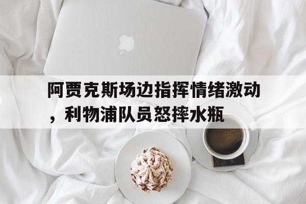 阿贾克斯场边指挥情绪激动，利物浦队员怒摔水瓶