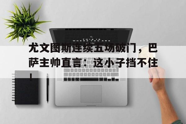 尤文图斯连续五场破门，巴萨主帅直言：这小子挡不住！