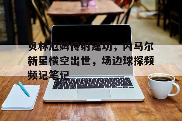 贝林厄姆传射建功,内马尔新星横空出世,场边球探频频记笔记