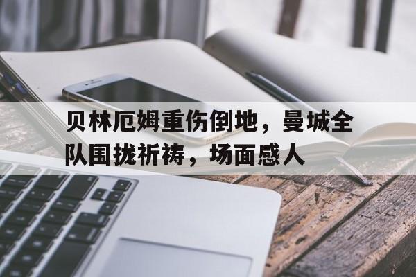 贝林厄姆重伤倒地，曼城全队围拢祈祷，场面感人