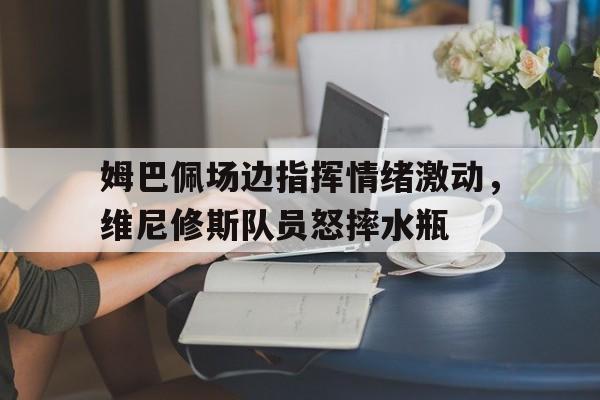 姆巴佩场边指挥情绪激动，维尼修斯队员怒摔水瓶