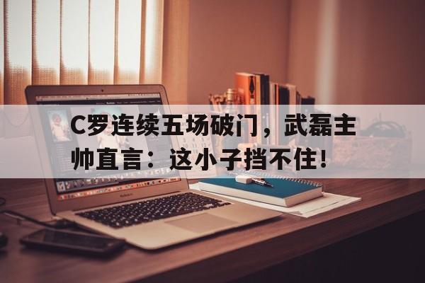 C罗连续五场破门，武磊主帅直言：这小子挡不住！
