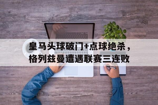 皇马头球破门+点球绝杀，格列兹曼遭遇联赛三连败